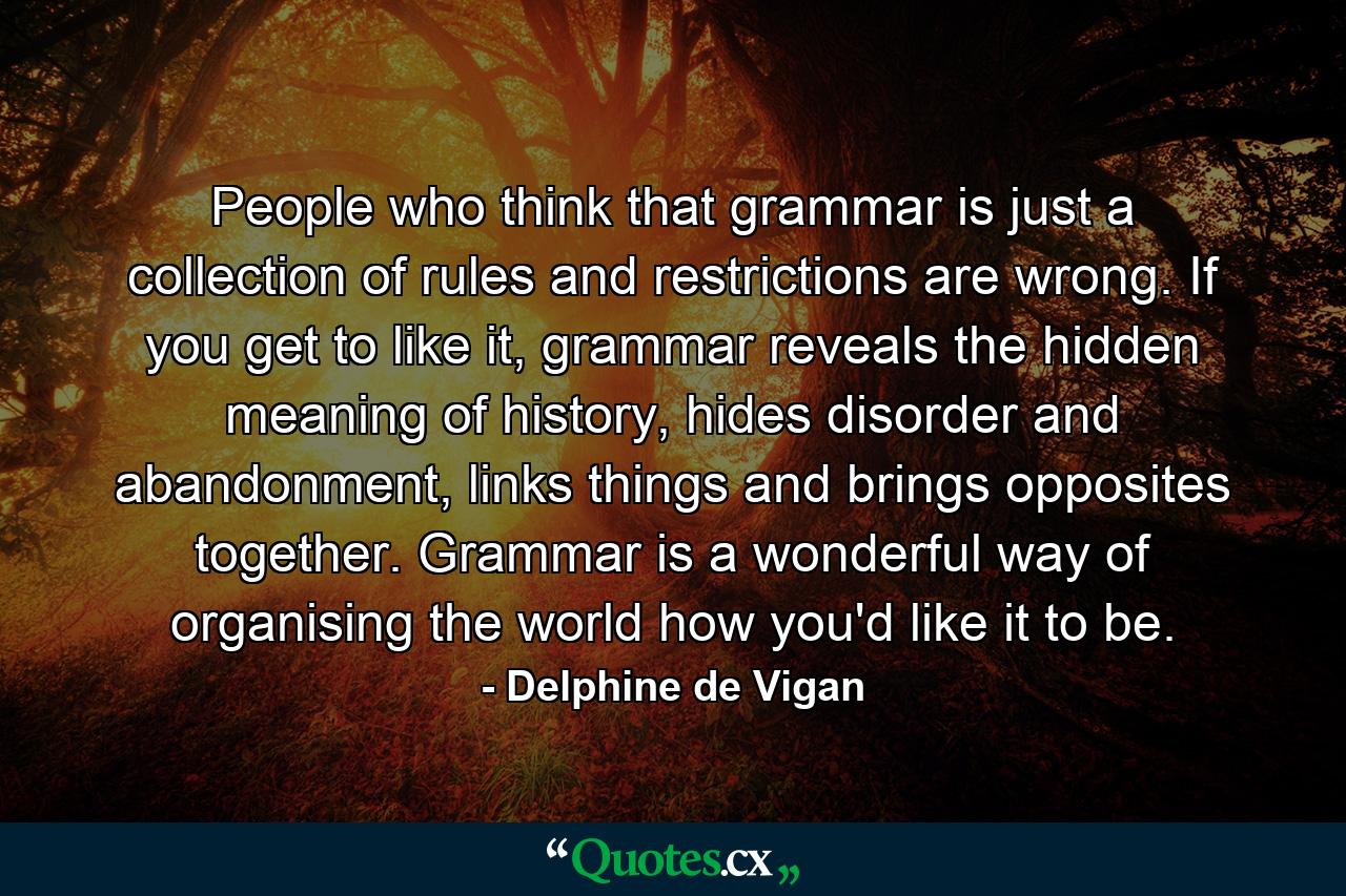 People who think that grammar is just a collection of rules and restrictions are wrong. If you get to like it, grammar reveals the hidden meaning of history, hides disorder and abandonment, links things and brings opposites together. Grammar is a wonderful way of organising the world how you'd like it to be. - Quote by Delphine de Vigan