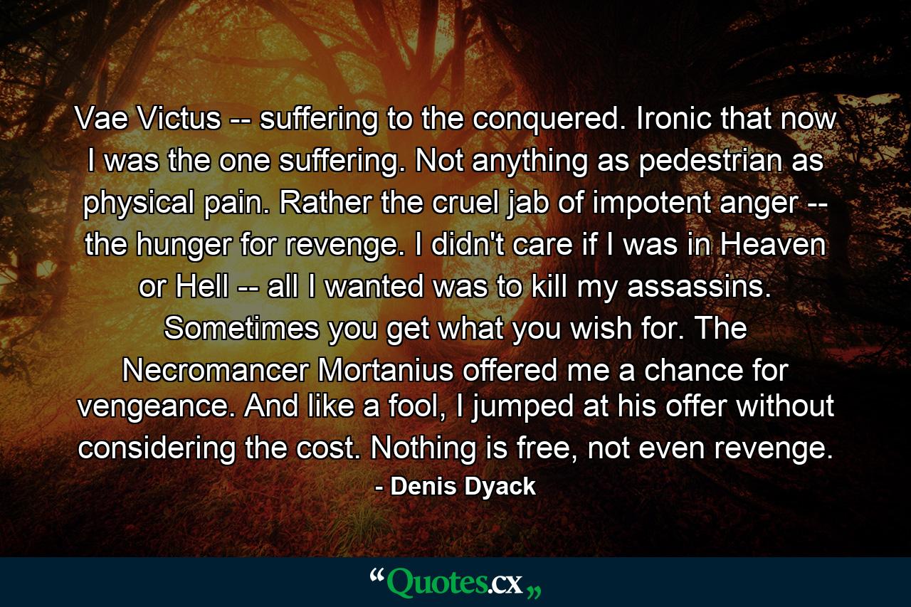 Vae Victus -- suffering to the conquered. Ironic that now I was the one suffering. Not anything as pedestrian as physical pain. Rather the cruel jab of impotent anger -- the hunger for revenge. I didn't care if I was in Heaven or Hell -- all I wanted was to kill my assassins. Sometimes you get what you wish for. The Necromancer Mortanius offered me a chance for vengeance. And like a fool, I jumped at his offer without considering the cost. Nothing is free, not even revenge. - Quote by Denis Dyack