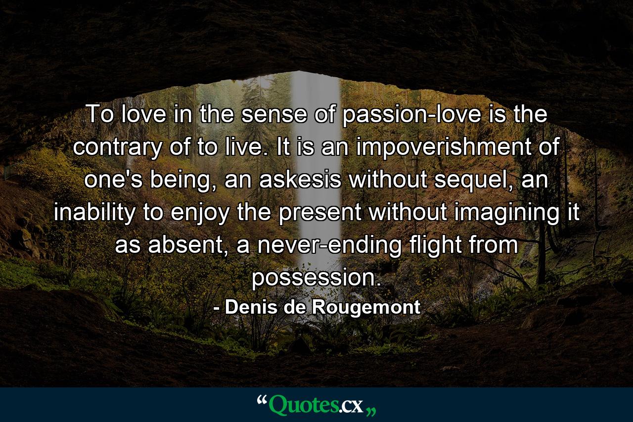 To love in the sense of passion-love is the contrary of to live. It is an impoverishment of one's being, an askesis without sequel, an inability to enjoy the present without imagining it as absent, a never-ending flight from possession. - Quote by Denis de Rougemont