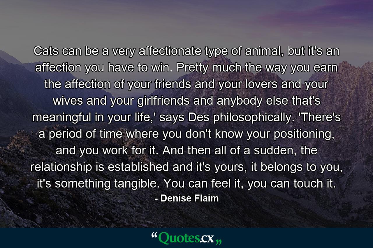 Cats can be a very affectionate type of animal, but it's an affection you have to win. Pretty much the way you earn the affection of your friends and your lovers and your wives and your girlfriends and anybody else that's meaningful in your life,' says Des philosophically. 'There's a period of time where you don't know your positioning, and you work for it. And then all of a sudden, the relationship is established and it's yours, it belongs to you, it's something tangible. You can feel it, you can touch it. - Quote by Denise Flaim