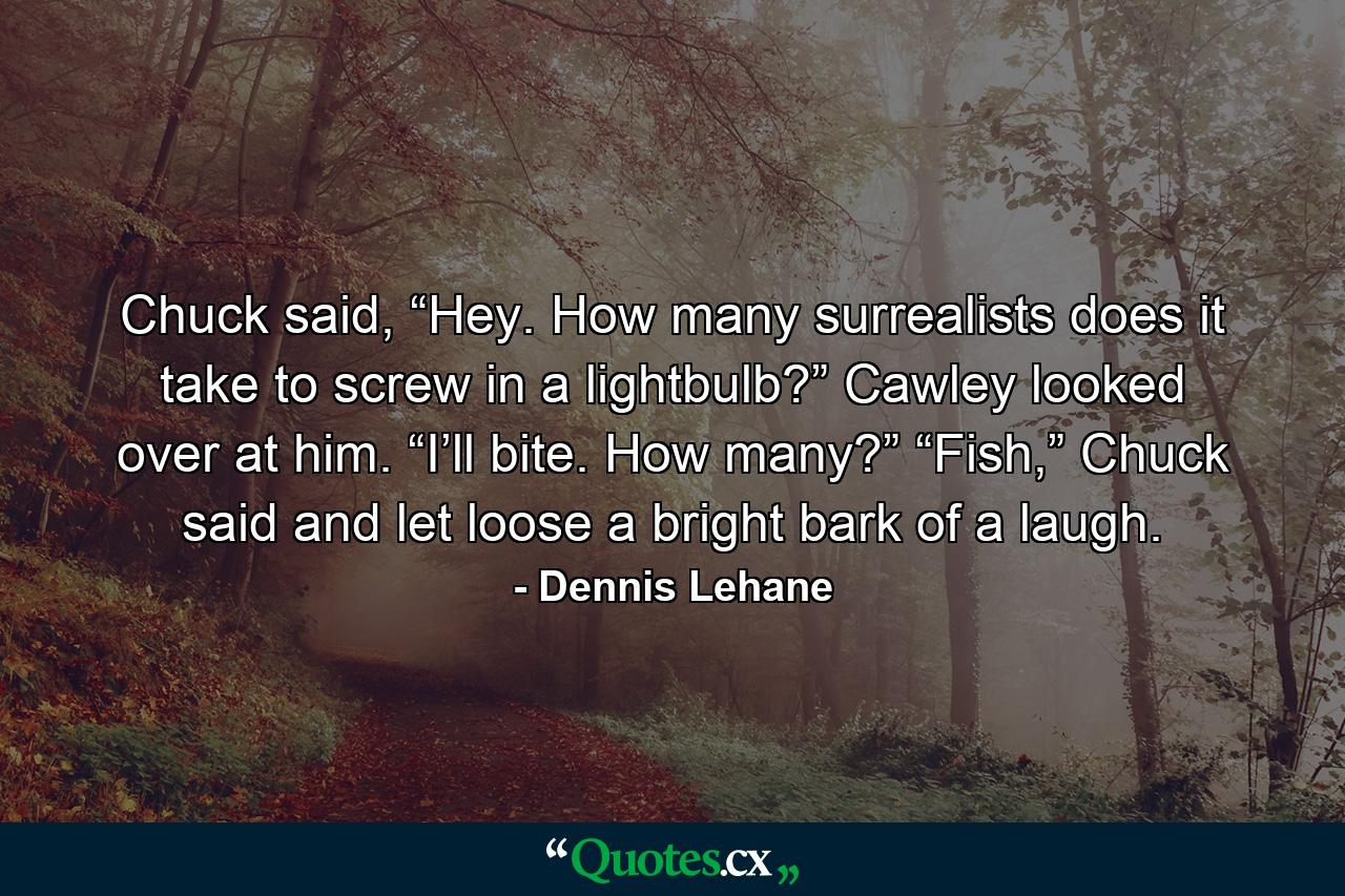 Chuck said, “Hey. How many surrealists does it take to screw in a lightbulb?” Cawley looked over at him. “I’ll bite. How many?” “Fish,” Chuck said and let loose a bright bark of a laugh. - Quote by Dennis Lehane