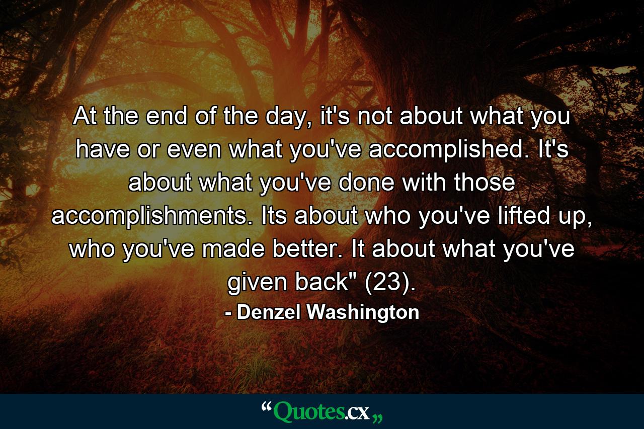 At the end of the day, it's not about what you have or even what you've accomplished. It's about what you've done with those accomplishments. Its about who you've lifted up, who you've made better. It about what you've given back