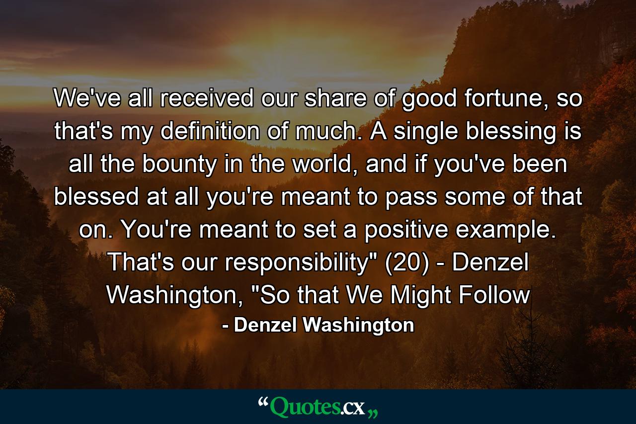 We've all received our share of good fortune, so that's my definition of much. A single blessing is all the bounty in the world, and if you've been blessed at all you're meant to pass some of that on. You're meant to set a positive example. That's our responsibility