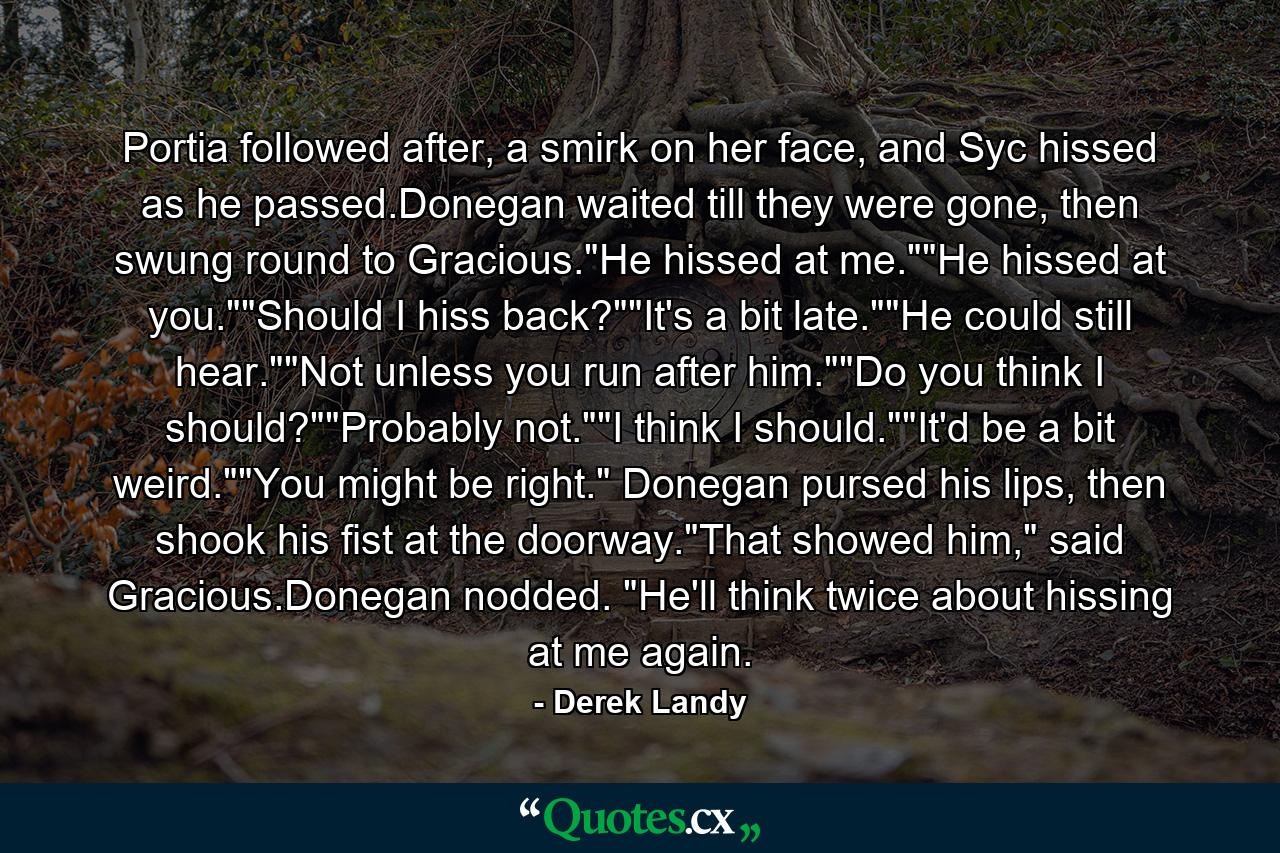 Portia followed after, a smirk on her face, and Syc hissed as he passed.Donegan waited till they were gone, then swung round to Gracious.