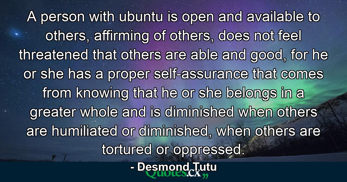 A person with ubuntu is open and available to others, affirming of others, does not feel threatened that others are able and good, for he or she has a proper self-assurance that comes from knowing that he or she belongs in a greater whole and is diminished when others are humiliated or diminished, when others are tortured or oppressed. - Quote by Desmond Tutu