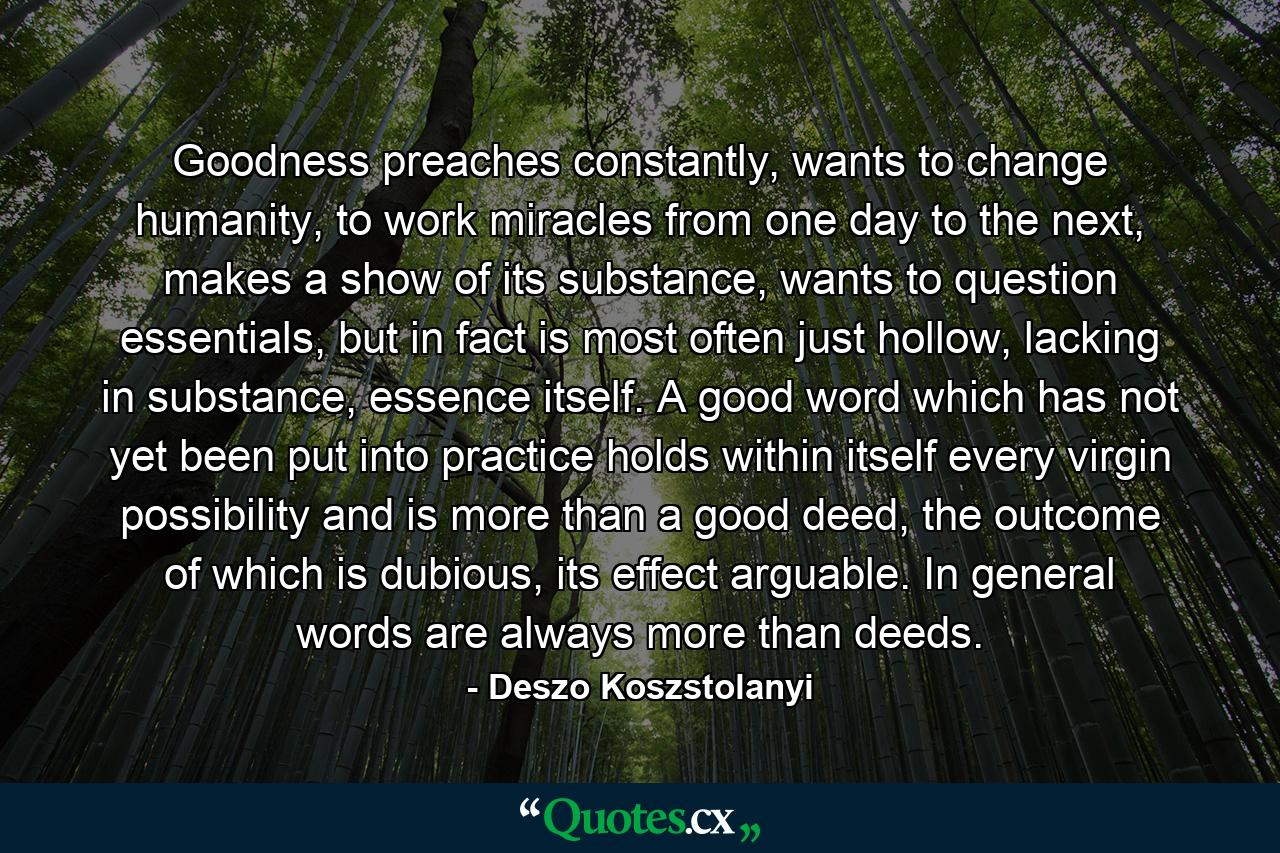 Goodness preaches constantly, wants to change humanity, to work miracles from one day to the next, makes a show of its substance, wants to question essentials, but in fact is most often just hollow, lacking in substance, essence itself. A good word which has not yet been put into practice holds within itself every virgin possibility and is more than a good deed, the outcome of which is dubious, its effect arguable. In general words are always more than deeds. - Quote by Deszo Koszstolanyi