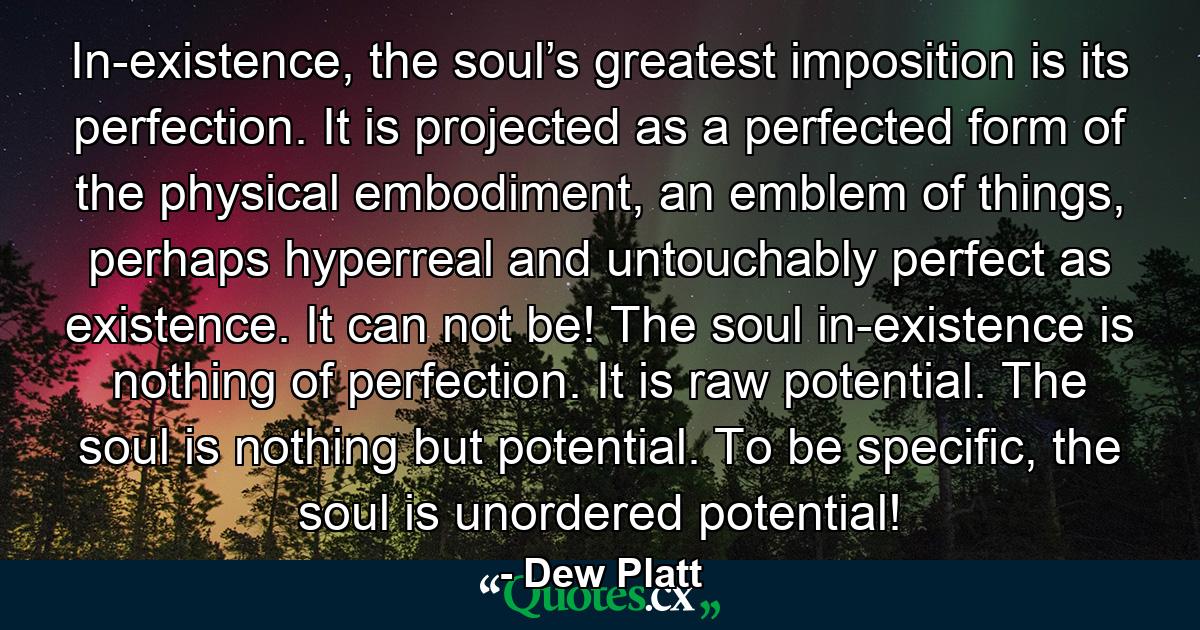 In-existence, the soul’s greatest imposition is its perfection. It is projected as a perfected form of the physical embodiment, an emblem of things, perhaps hyperreal and untouchably perfect as existence. It can not be! The soul in-existence is nothing of perfection. It is raw potential. The soul is nothing but potential. To be specific, the soul is unordered potential! - Quote by Dew Platt