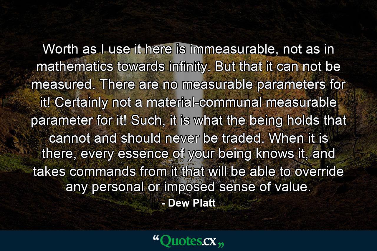 Worth as I use it here is immeasurable, not as in mathematics towards infinity. But that it can not be measured. There are no measurable parameters for it! Certainly not a material-communal measurable parameter for it! Such, it is what the being holds that cannot and should never be traded. When it is there, every essence of your being knows it, and takes commands from it that will be able to override any personal or imposed sense of value. - Quote by Dew Platt