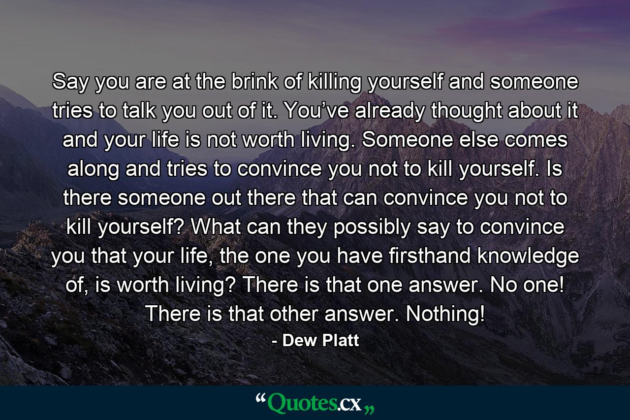 Say you are at the brink of killing yourself and someone tries to talk you out of it. You’ve already thought about it and your life is not worth living. Someone else comes along and tries to convince you not to kill yourself. Is there someone out there that can convince you not to kill yourself? What can they possibly say to convince you that your life, the one you have firsthand knowledge of, is worth living? There is that one answer. No one! There is that other answer. Nothing! - Quote by Dew Platt