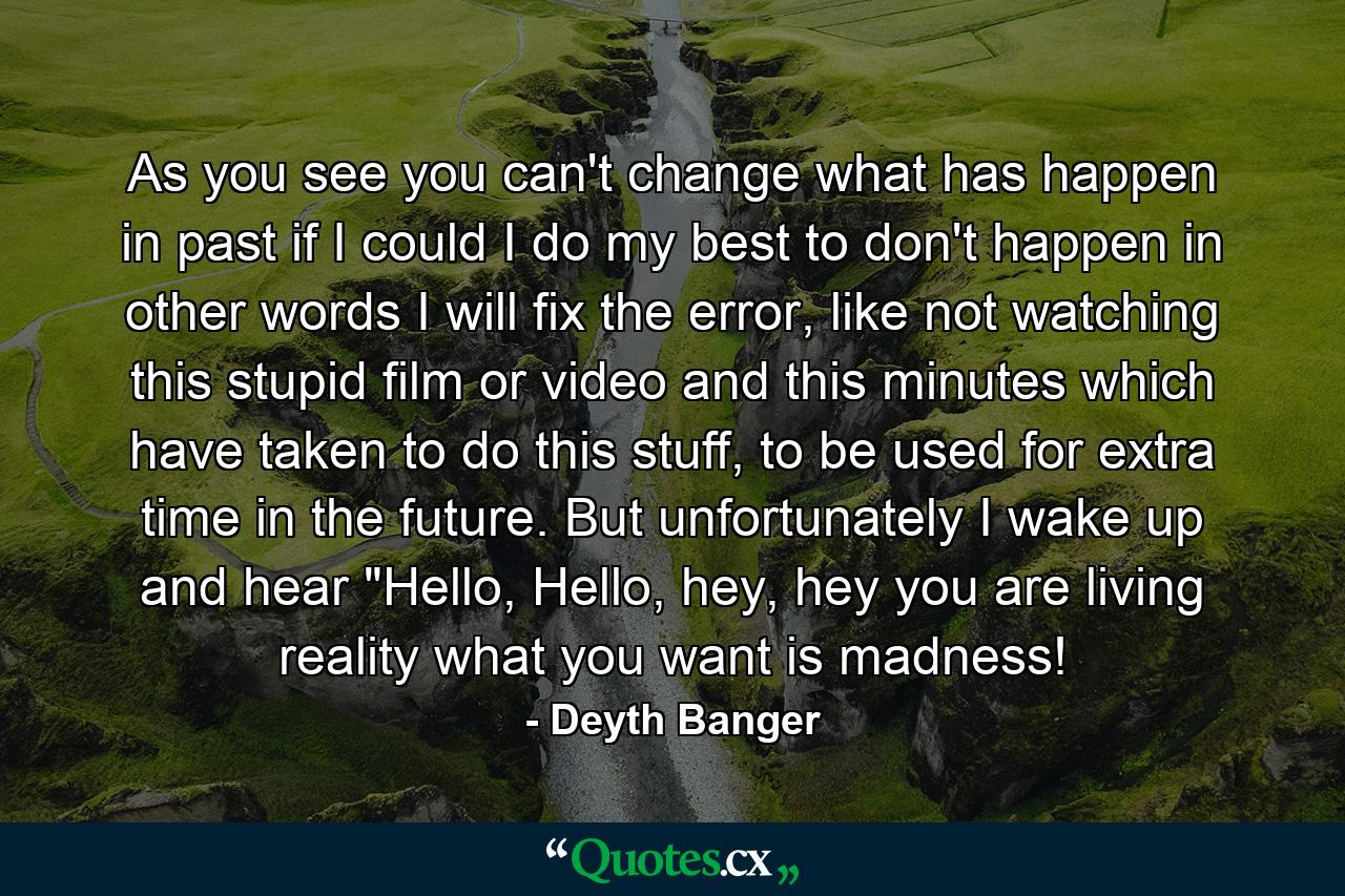 As you see you can't change what has happen in past if I could I do my best to don't happen in other words I will fix the error, like not watching this stupid film or video and this minutes which have taken to do this stuff, to be used for extra time in the future. But unfortunately I wake up and hear 