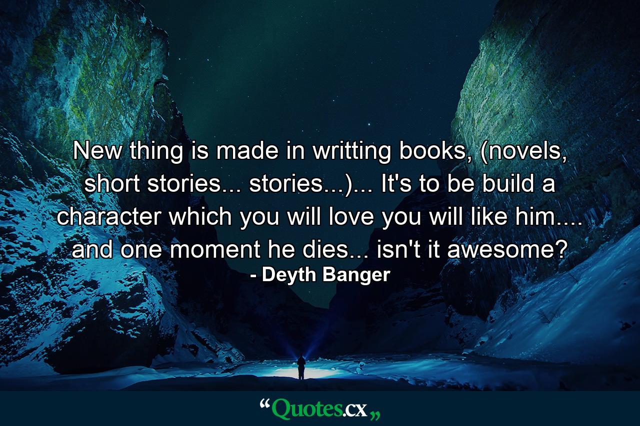 New thing is made in writting books, (novels, short stories... stories...)... It's to be build a character which you will love you will like him.... and one moment he dies... isn't it awesome? - Quote by Deyth Banger