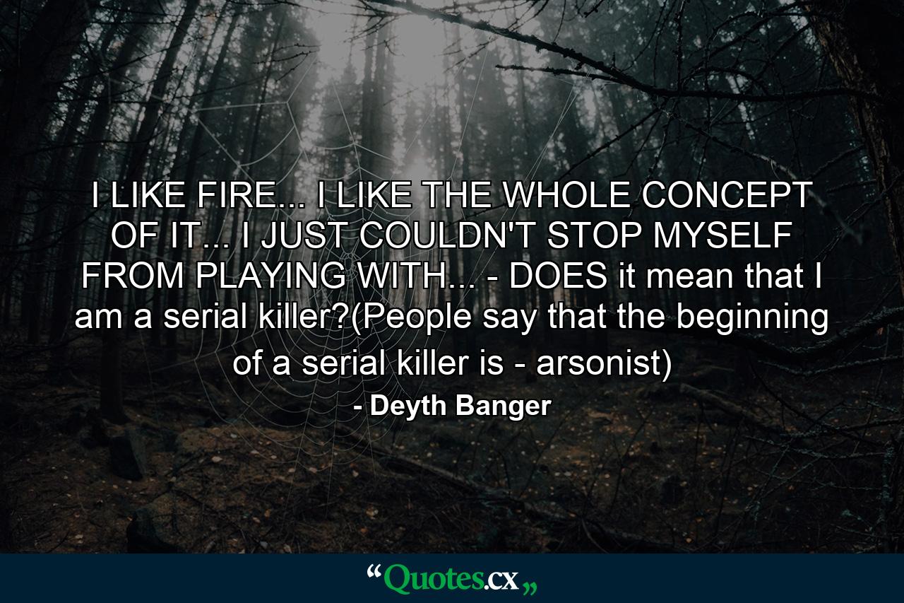 I LIKE FIRE... I LIKE THE WHOLE CONCEPT OF IT... I JUST COULDN'T STOP MYSELF FROM PLAYING WITH... - DOES it mean that I am a serial killer?(People say that the beginning of a serial killer is - arsonist) - Quote by Deyth Banger