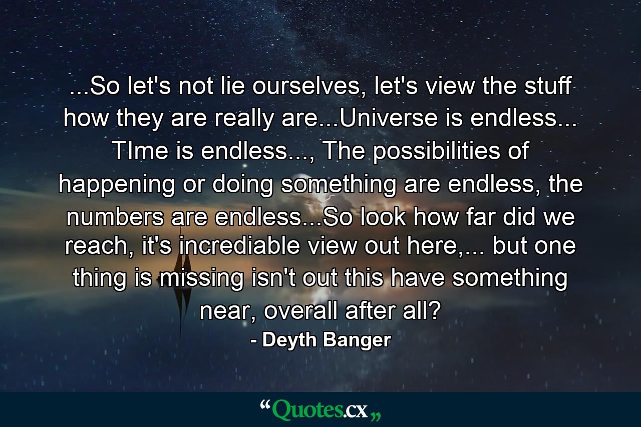 ...So let's not lie ourselves, let's view the stuff how they are really are...Universe is endless... TIme is endless..., The possibilities of happening or doing something are endless, the numbers are endless...So look how far did we reach, it's incrediable view out here,... but one thing is missing isn't out this have something near, overall after all? - Quote by Deyth Banger