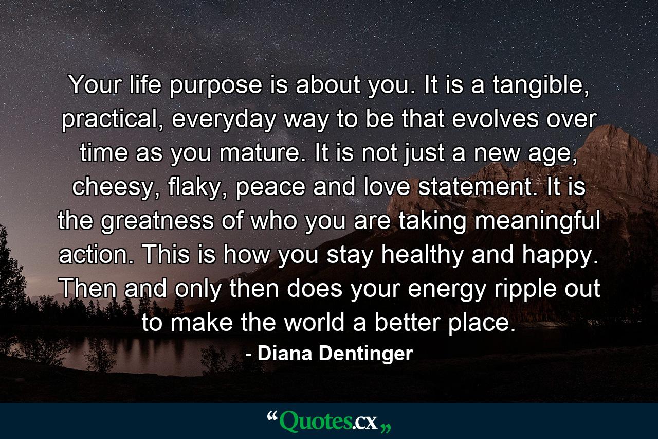 Your life purpose is about you. It is a tangible, practical, everyday way to be that evolves over time as you mature. It is not just a new age, cheesy, flaky, peace and love statement. It is the greatness of who you are taking meaningful action. This is how you stay healthy and happy. Then and only then does your energy ripple out to make the world a better place. - Quote by Diana Dentinger