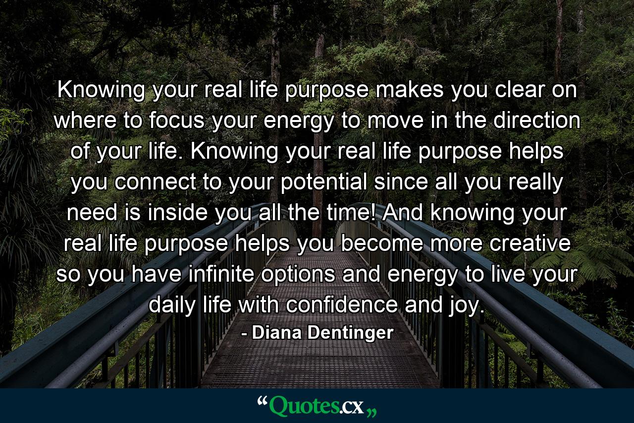 Knowing your real life purpose makes you clear on where to focus your energy to move in the direction of your life. Knowing your real life purpose helps you connect to your potential since all you really need is inside you all the time! And knowing your real life purpose helps you become more creative so you have infinite options and energy to live your daily life with confidence and joy. - Quote by Diana Dentinger