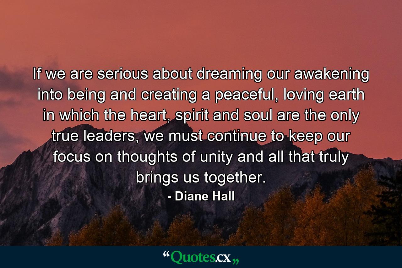 If we are serious about dreaming our awakening into being and creating a peaceful, loving earth in which the heart, spirit and soul are the only true leaders, we must continue to keep our focus on thoughts of unity and all that truly brings us together. - Quote by Diane Hall