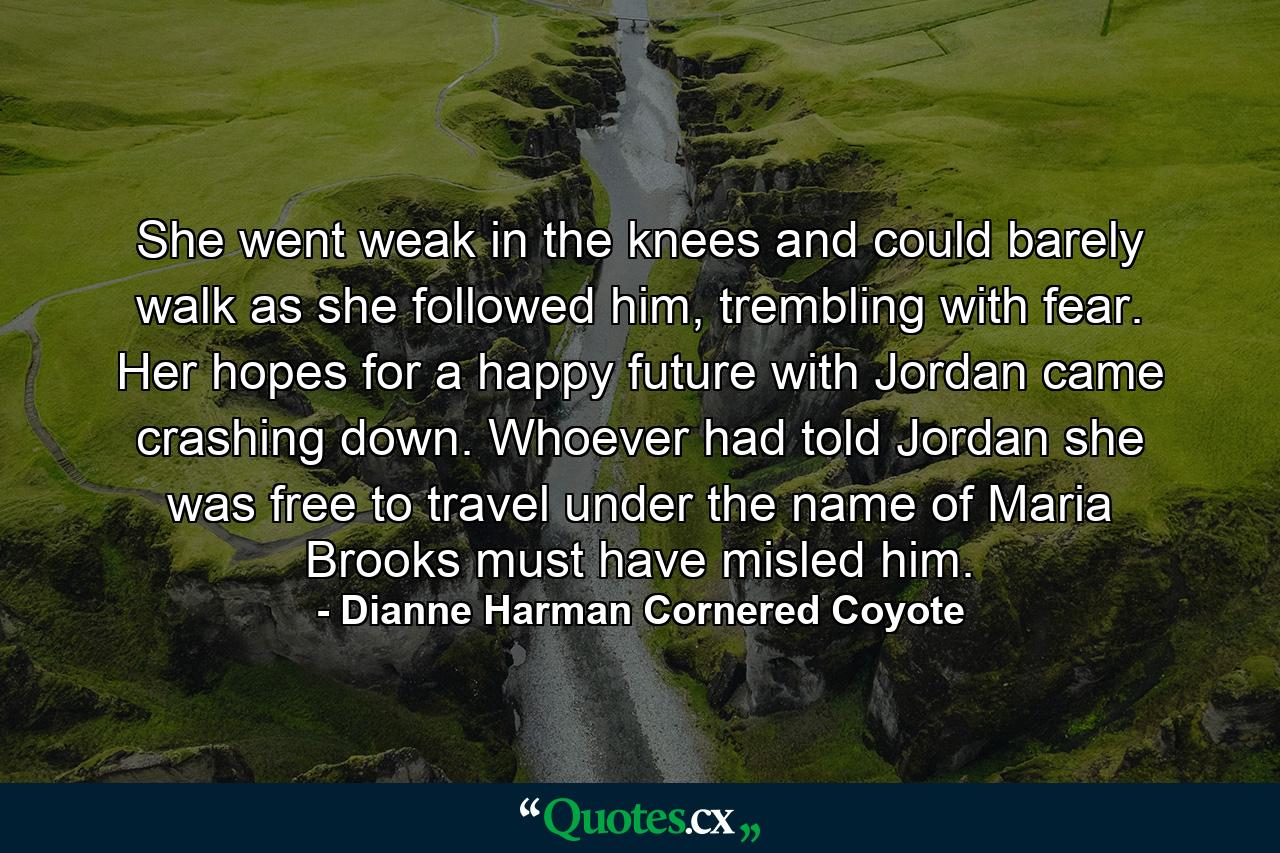 She went weak in the knees and could barely walk as she followed him, trembling with fear. Her hopes for a happy future with Jordan came crashing down. Whoever had told Jordan she was free to travel under the name of Maria Brooks must have misled him. - Quote by Dianne Harman Cornered Coyote