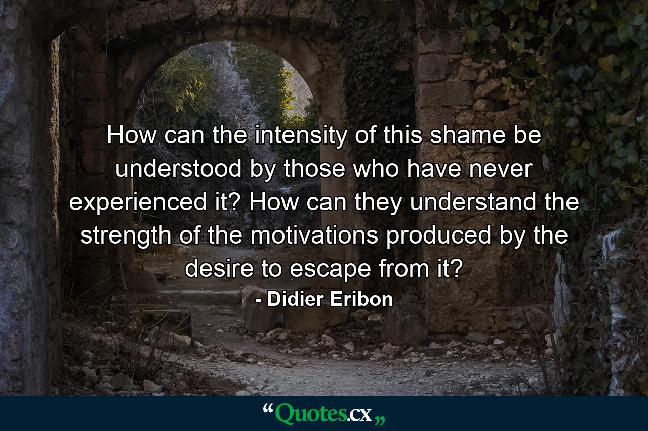 How can the intensity of this shame be understood by those who have never experienced it? How can they understand the strength of the motivations produced by the desire to escape from it? - Quote by Didier Eribon