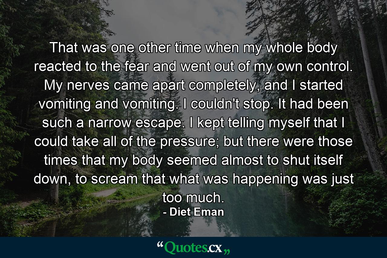 That was one other time when my whole body reacted to the fear and went out of my own control. My nerves came apart completely, and I started vomiting and vomiting. I couldn't stop. It had been such a narrow escape. I kept telling myself that I could take all of the pressure; but there were those times that my body seemed almost to shut itself down, to scream that what was happening was just too much. - Quote by Diet Eman