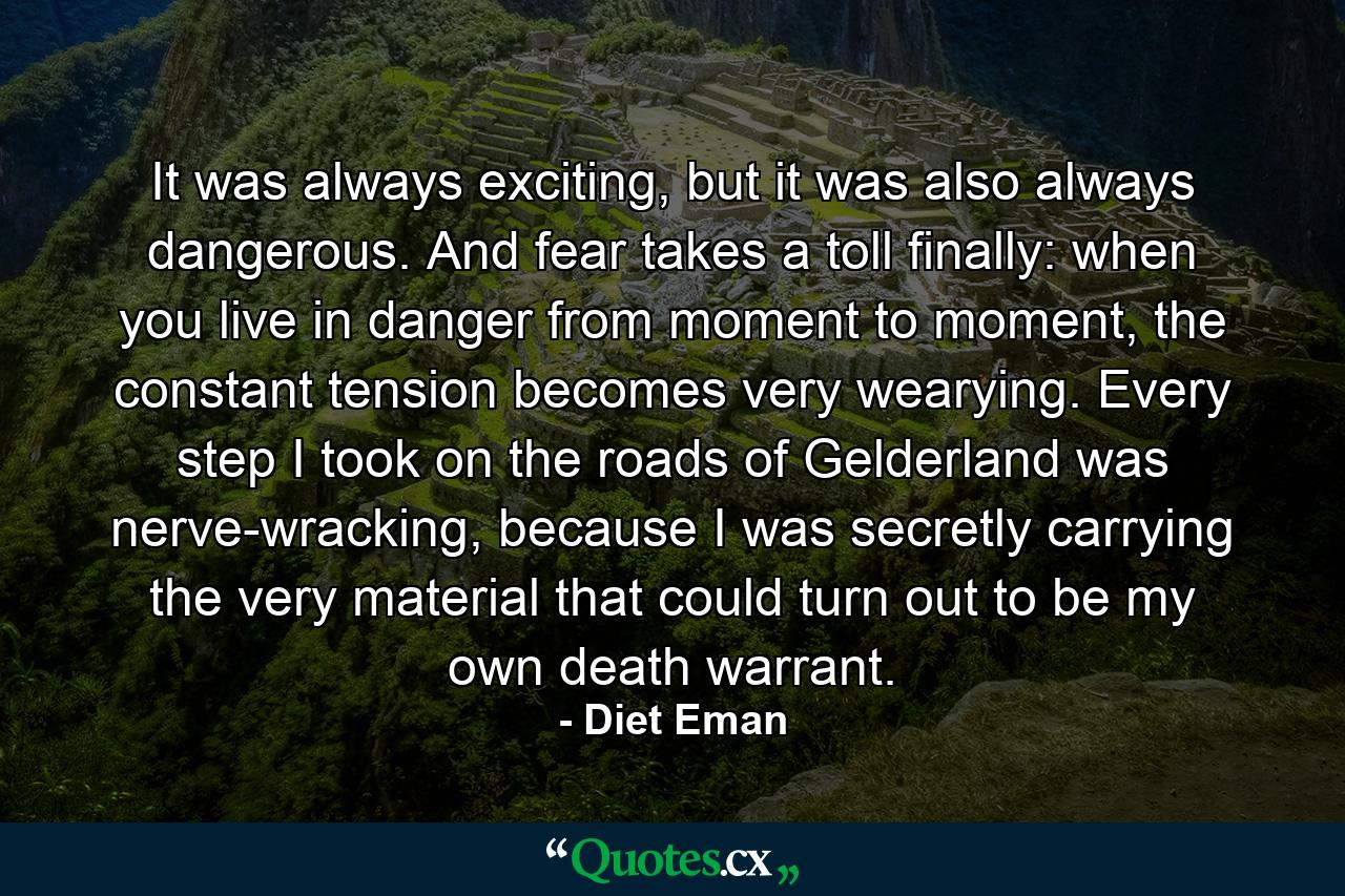 It was always exciting, but it was also always dangerous. And fear takes a toll finally: when you live in danger from moment to moment, the constant tension becomes very wearying. Every step I took on the roads of Gelderland was nerve-wracking, because I was secretly carrying the very material that could turn out to be my own death warrant. - Quote by Diet Eman