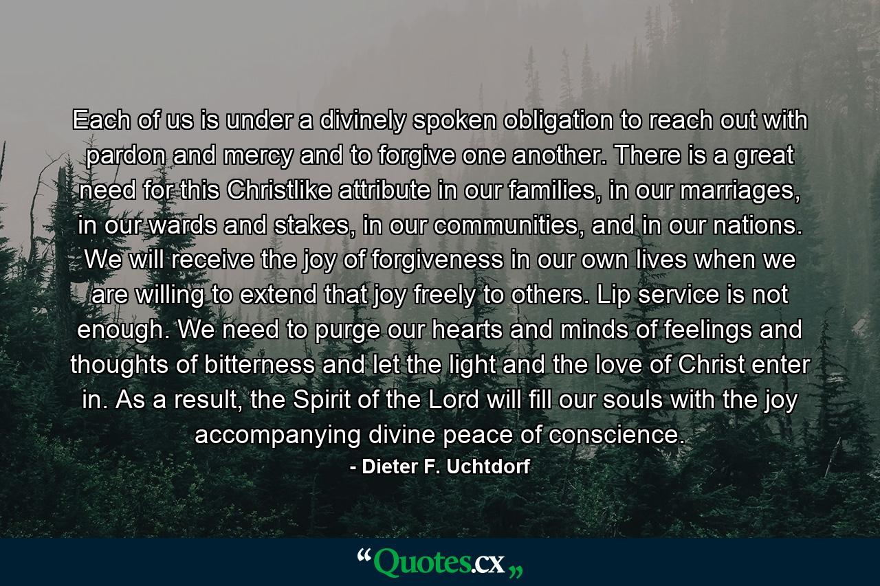 Each of us is under a divinely spoken obligation to reach out with pardon and mercy and to forgive one another. There is a great need for this Christlike attribute in our families, in our marriages, in our wards and stakes, in our communities, and in our nations. We will receive the joy of forgiveness in our own lives when we are willing to extend that joy freely to others. Lip service is not enough. We need to purge our hearts and minds of feelings and thoughts of bitterness and let the light and the love of Christ enter in. As a result, the Spirit of the Lord will fill our souls with the joy accompanying divine peace of conscience. - Quote by Dieter F. Uchtdorf