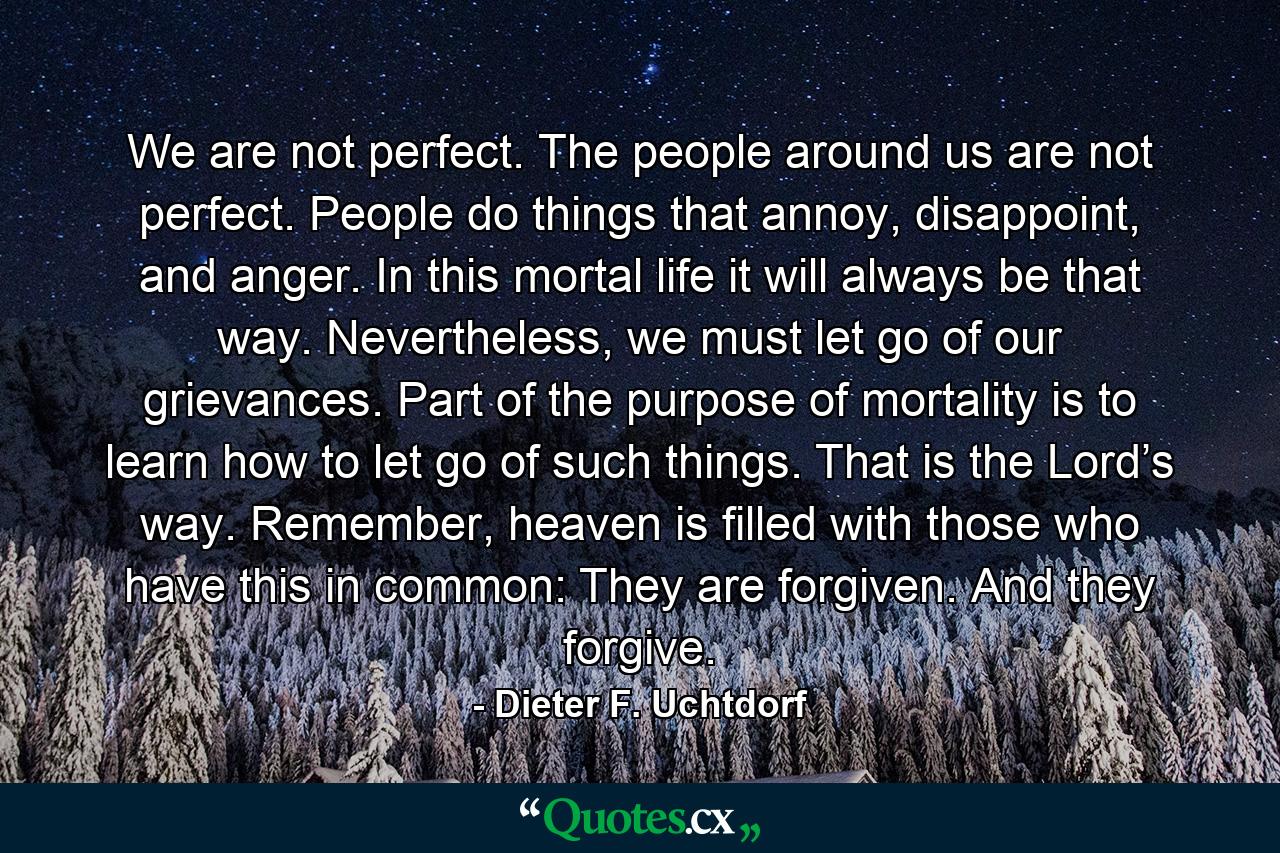 We are not perfect. The people around us are not perfect. People do things that annoy, disappoint, and anger. In this mortal life it will always be that way. Nevertheless, we must let go of our grievances. Part of the purpose of mortality is to learn how to let go of such things. That is the Lord’s way. Remember, heaven is filled with those who have this in common: They are forgiven. And they forgive. - Quote by Dieter F. Uchtdorf