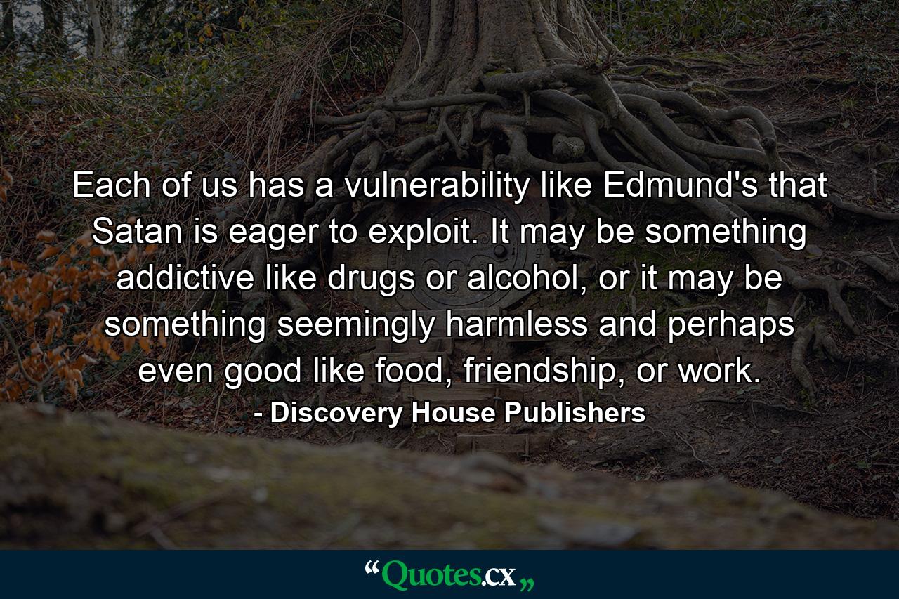 Each of us has a vulnerability like Edmund's that Satan is eager to exploit. It may be something addictive like drugs or alcohol, or it may be something seemingly harmless and perhaps even good like food, friendship, or work. - Quote by Discovery House Publishers