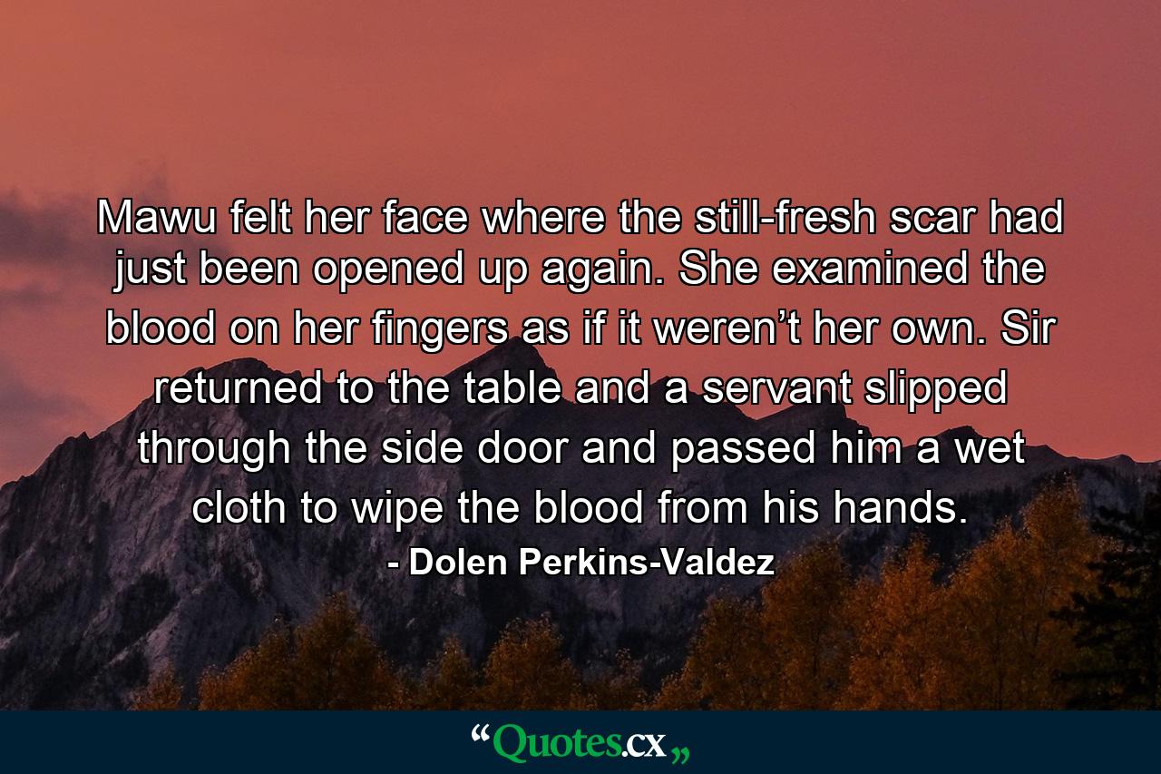 Mawu felt her face where the still-fresh scar had just been opened up again. She examined the blood on her fingers as if it weren’t her own. Sir returned to the table and a servant slipped through the side door and passed him a wet cloth to wipe the blood from his hands. - Quote by Dolen Perkins-Valdez