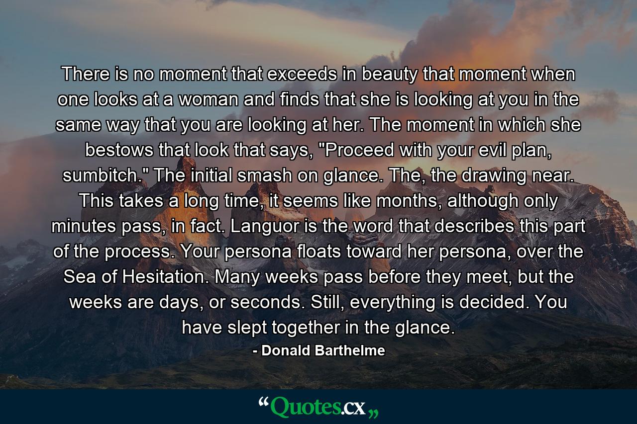 There is no moment that exceeds in beauty that moment when one looks at a woman and finds that she is looking at you in the same way that you are looking at her. The moment in which she bestows that look that says, 