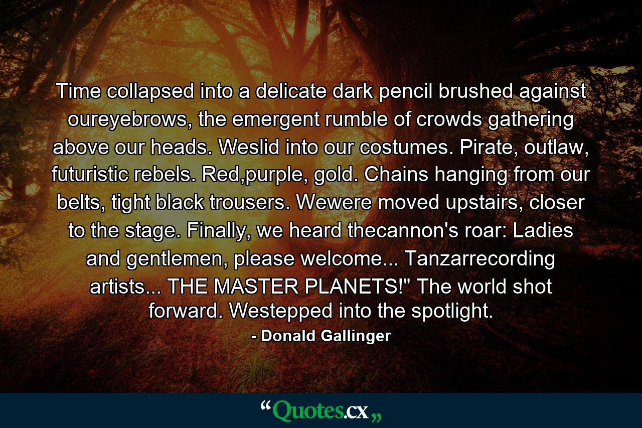 Time collapsed into a delicate dark pencil brushed against oureyebrows, the emergent rumble of crowds gathering above our heads. Weslid into our costumes. Pirate, outlaw, futuristic rebels. Red,purple, gold. Chains hanging from our belts, tight black trousers. Wewere moved upstairs, closer to the stage. Finally, we heard thecannon's roar: Ladies and gentlemen, please welcome... Tanzarrecording artists... THE MASTER PLANETS!