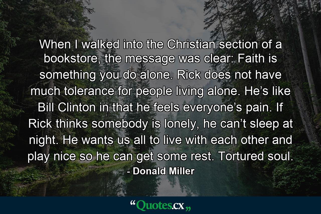 When I walked into the Christian section of a bookstore, the message was clear: Faith is something you do alone. Rick does not have much tolerance for people living alone. He’s like Bill Clinton in that he feels everyone’s pain. If Rick thinks somebody is lonely, he can’t sleep at night. He wants us all to live with each other and play nice so he can get some rest. Tortured soul. - Quote by Donald Miller