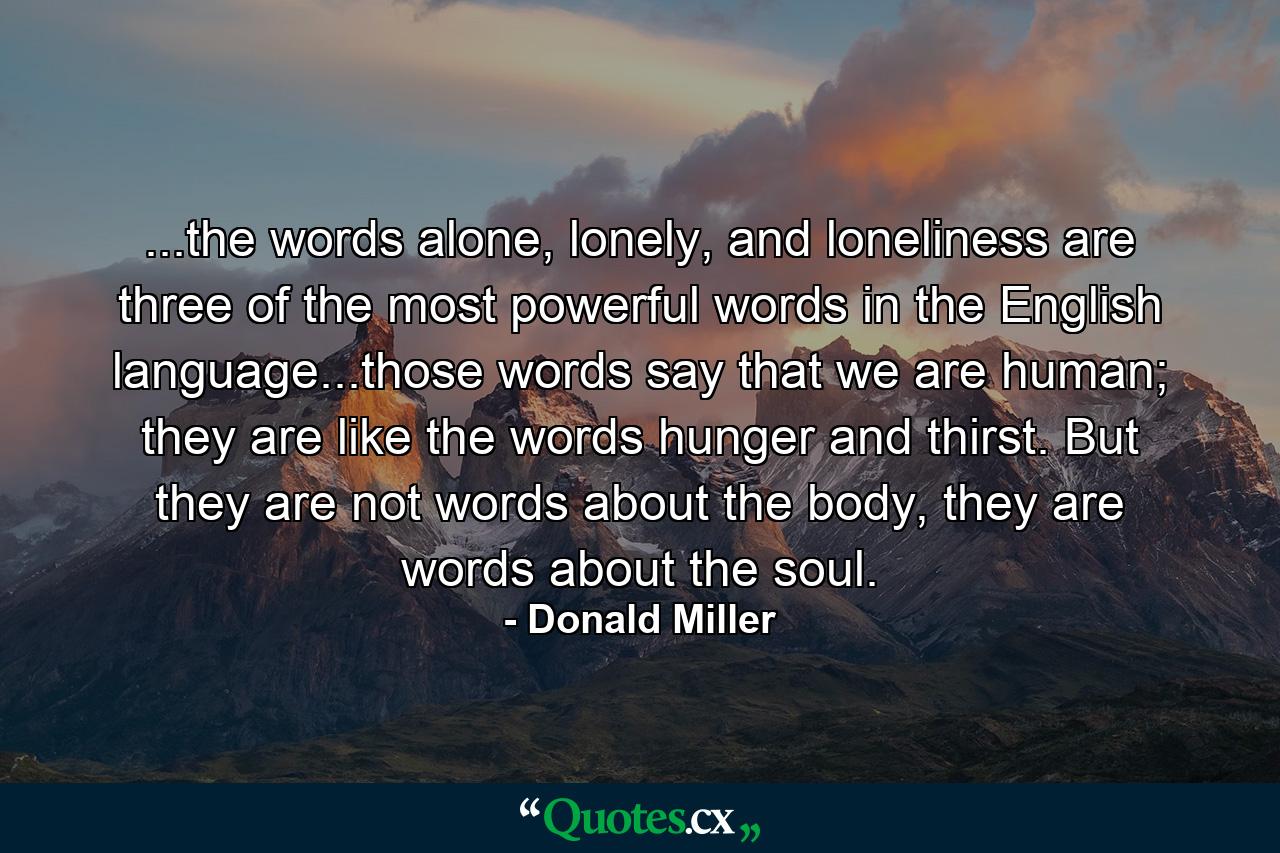 ...the words alone, lonely, and loneliness are three of the most powerful words in the English language...those words say that we are human; they are like the words hunger and thirst. But they are not words about the body, they are words about the soul. - Quote by Donald Miller