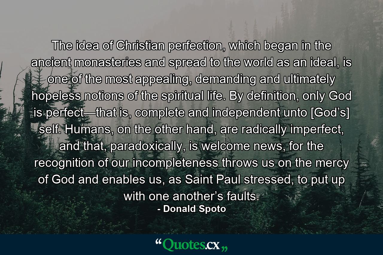 The idea of Christian perfection, which began in the ancient monasteries and spread to the world as an ideal, is one of the most appealing, demanding and ultimately hopeless notions of the spiritual life. By definition, only God is perfect—that is, complete and independent unto [God’s] self. Humans, on the other hand, are radically imperfect, and that, paradoxically, is welcome news, for the recognition of our incompleteness throws us on the mercy of God and enables us, as Saint Paul stressed, to put up with one another’s faults. - Quote by Donald Spoto