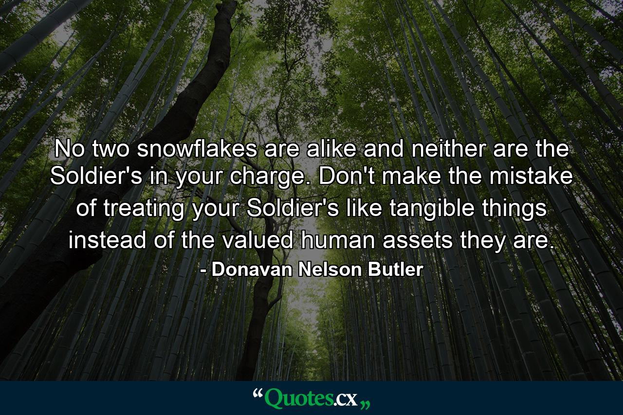 No two snowflakes are alike and neither are the Soldier's in your charge. Don't make the mistake of treating your Soldier's like tangible things instead of the valued human assets they are. - Quote by Donavan Nelson Butler