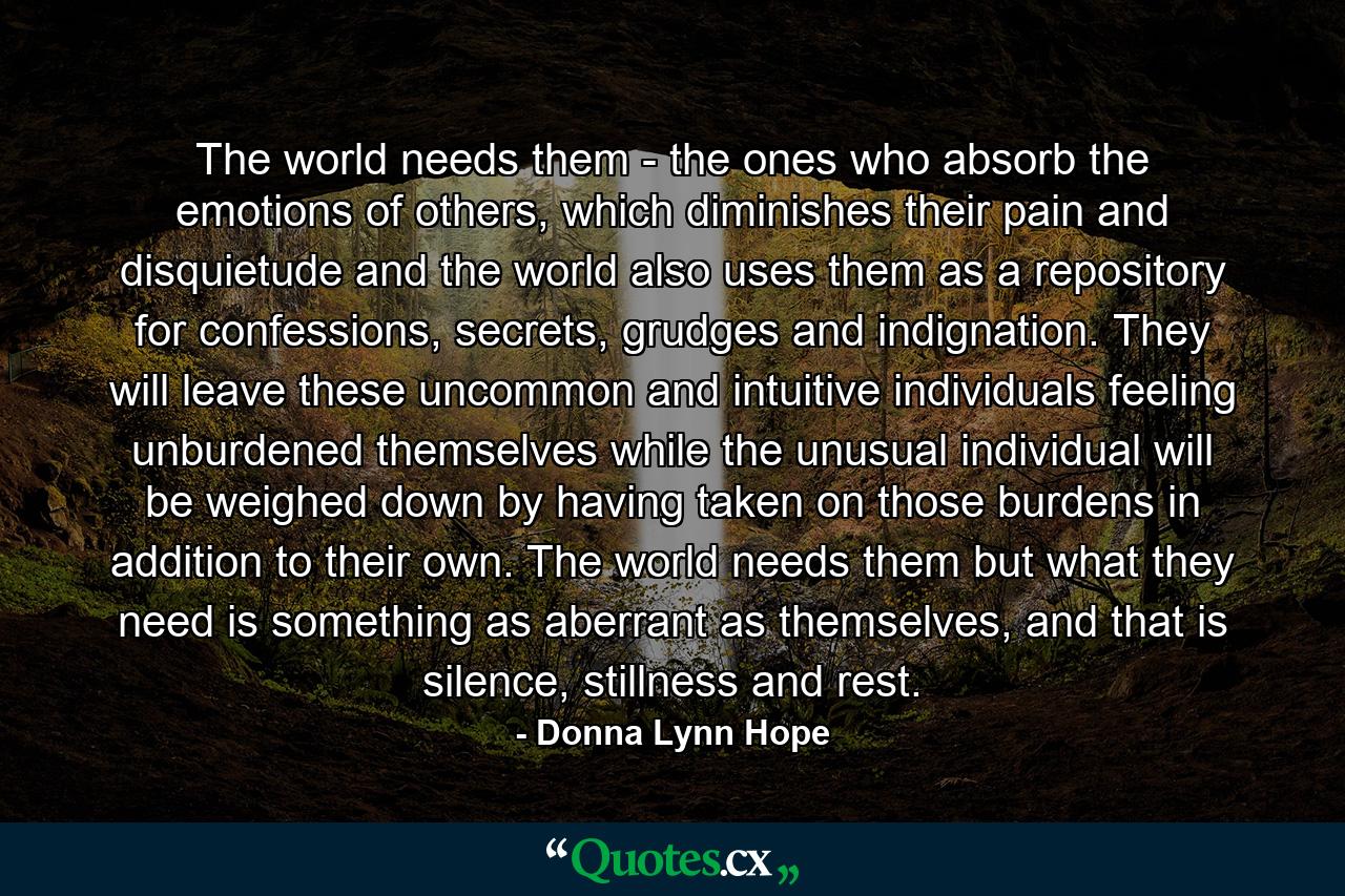 The world needs them - the ones who absorb the emotions of others, which diminishes their pain and disquietude and the world also uses them as a repository for confessions, secrets, grudges and indignation. They will leave these uncommon and intuitive individuals feeling unburdened themselves while the unusual individual will be weighed down by having taken on those burdens in addition to their own. The world needs them but what they need is something as aberrant as themselves, and that is silence, stillness and rest. - Quote by Donna Lynn Hope