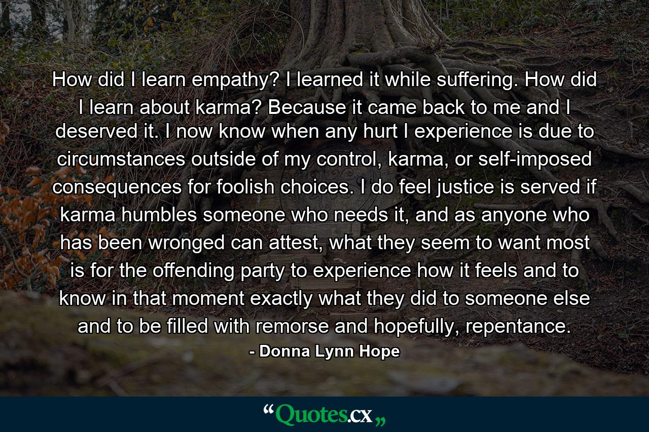 How did I learn empathy? I learned it while suffering. How did I learn about karma? Because it came back to me and I deserved it. I now know when any hurt I experience is due to circumstances outside of my control, karma, or self-imposed consequences for foolish choices. I do feel justice is served if karma humbles someone who needs it, and as anyone who has been wronged can attest, what they seem to want most is for the offending party to experience how it feels and to know in that moment exactly what they did to someone else and to be filled with remorse and hopefully, repentance. - Quote by Donna Lynn Hope