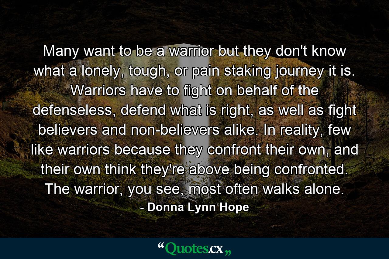 Many want to be a warrior but they don't know what a lonely, tough, or pain staking journey it is. Warriors have to fight on behalf of the defenseless, defend what is right, as well as fight believers and non-believers alike. In reality, few like warriors because they confront their own, and their own think they're above being confronted. The warrior, you see, most often walks alone. - Quote by Donna Lynn Hope