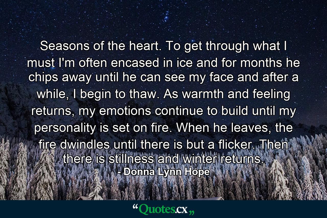 Seasons of the heart. To get through what I must I'm often encased in ice and for months he chips away until he can see my face and after a while, I begin to thaw. As warmth and feeling returns, my emotions continue to build until my personality is set on fire. When he leaves, the fire dwindles until there is but a flicker. Then there is stillness and winter returns. - Quote by Donna Lynn Hope