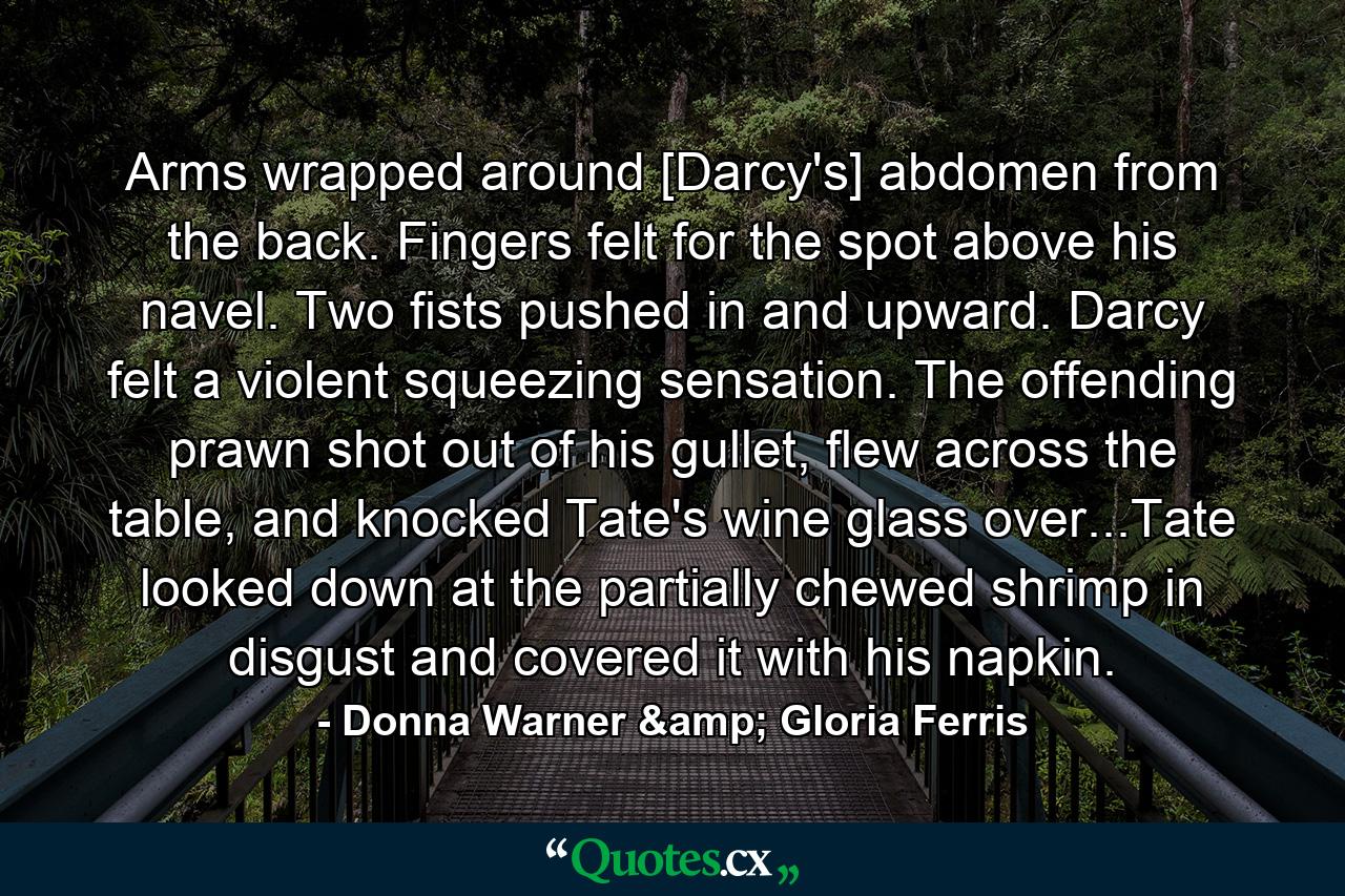 Arms wrapped around [Darcy's] abdomen from the back. Fingers felt for the spot above his navel. Two fists pushed in and upward. Darcy felt a violent squeezing sensation. The offending prawn shot out of his gullet, flew across the table, and knocked Tate's wine glass over...Tate looked down at the partially chewed shrimp in disgust and covered it with his napkin. - Quote by Donna Warner & Gloria Ferris