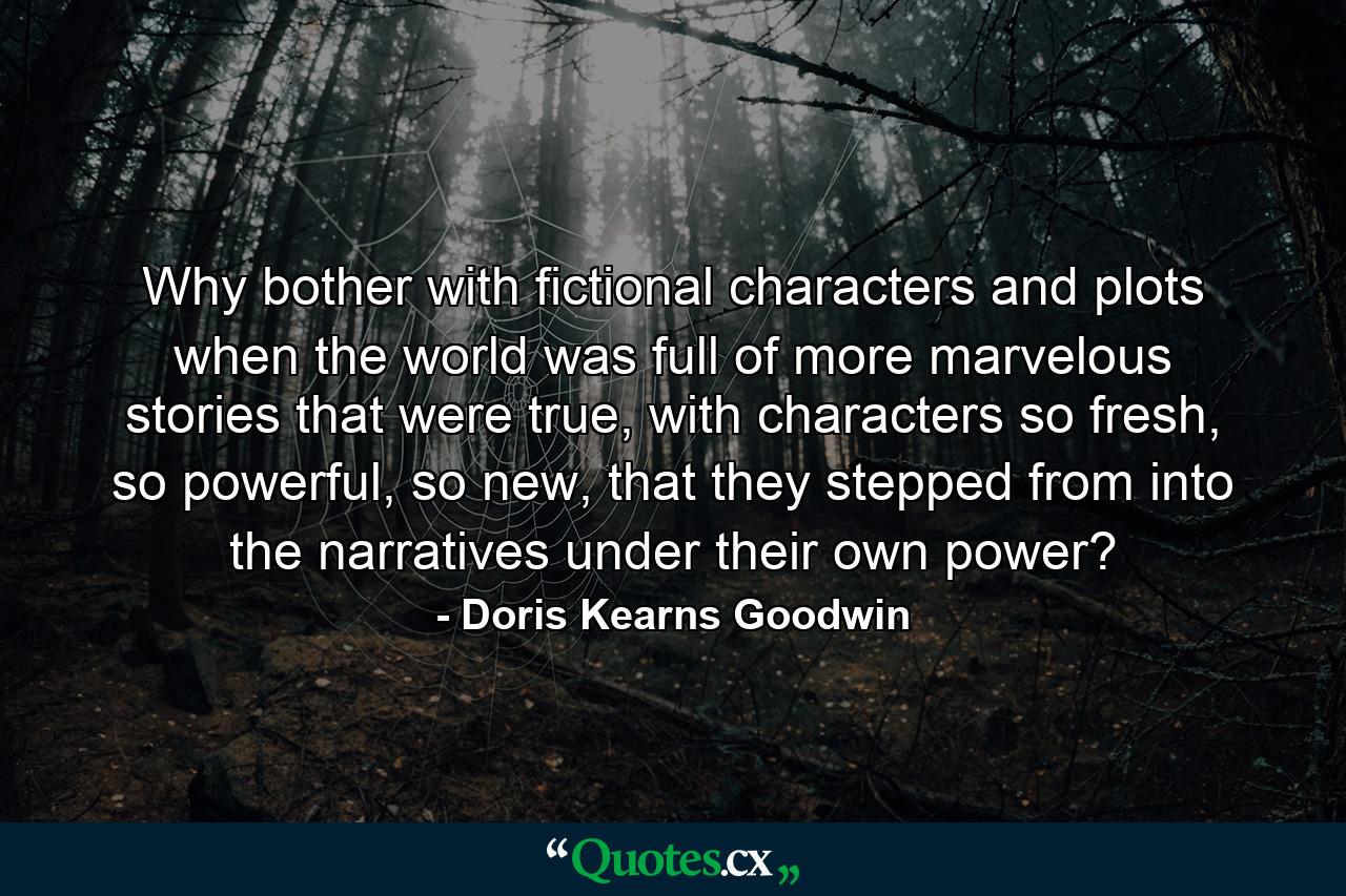 Why bother with fictional characters and plots when the world was full of more marvelous stories that were true, with characters so fresh, so powerful, so new, that they stepped from into the narratives under their own power? - Quote by Doris Kearns Goodwin