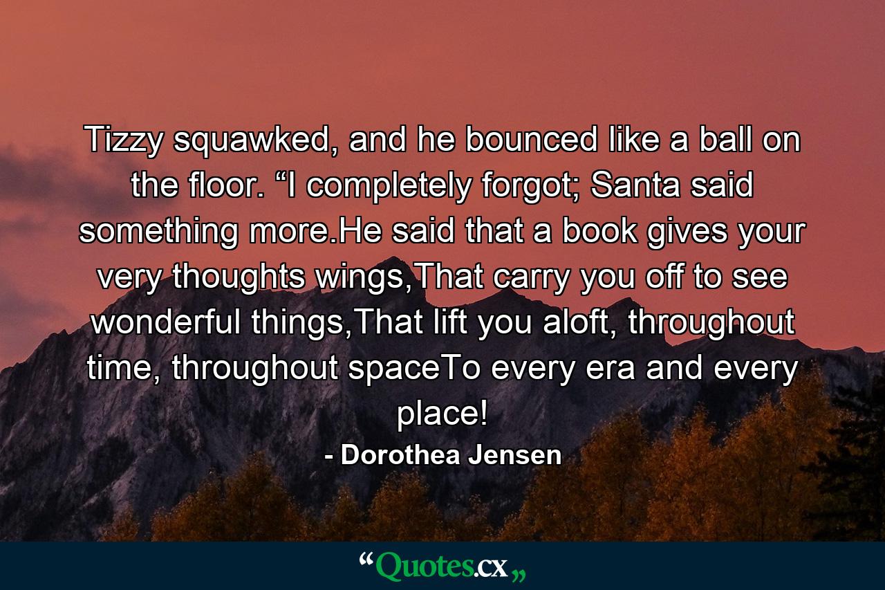 Tizzy squawked, and he bounced like a ball on the floor. “I completely forgot; Santa said something more.He said that a book gives your very thoughts wings,That carry you off to see wonderful things,That lift you aloft, throughout time, throughout spaceTo every era and every place! - Quote by Dorothea Jensen