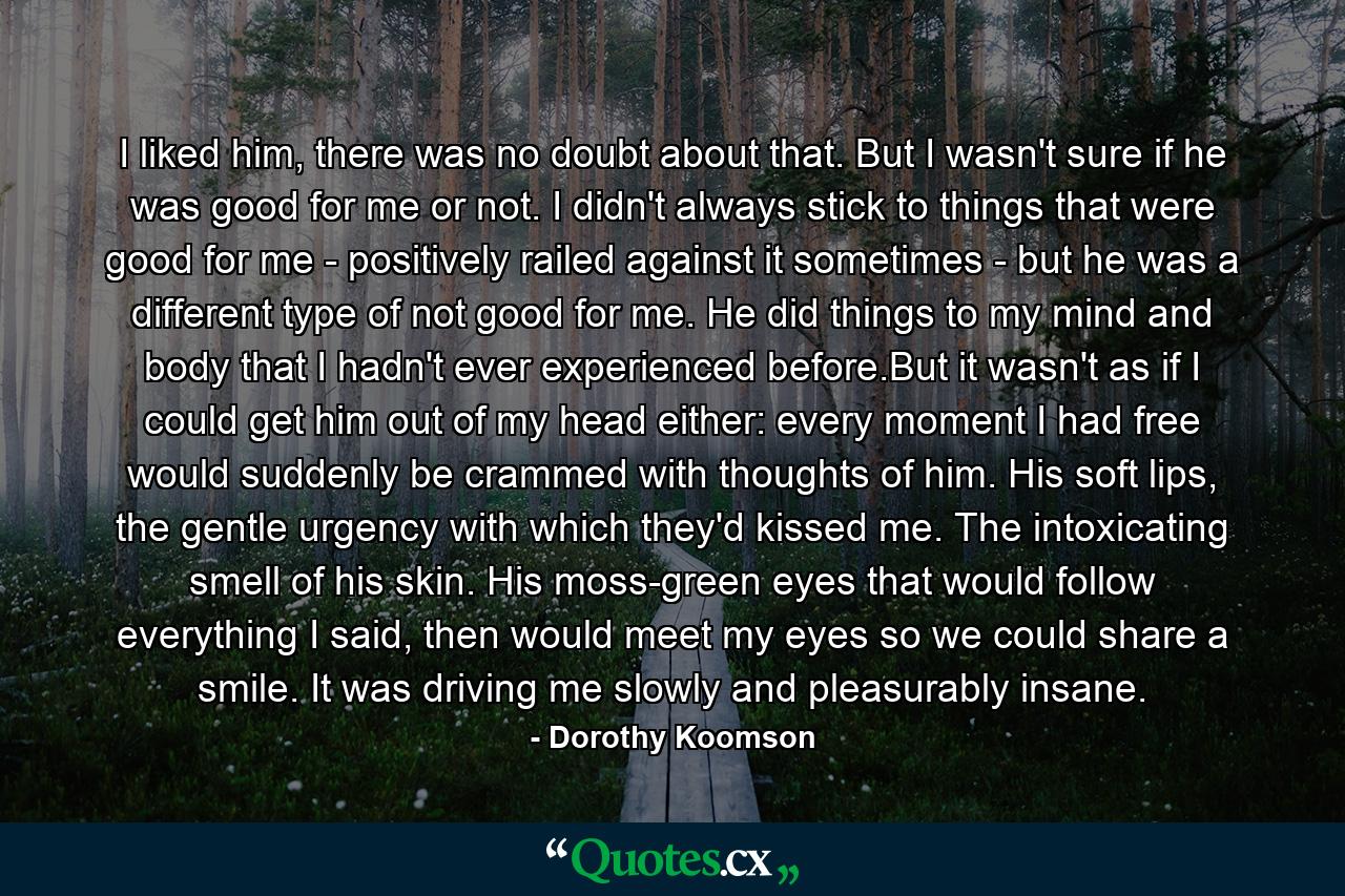 I liked him, there was no doubt about that. But I wasn't sure if he was good for me or not. I didn't always stick to things that were good for me - positively railed against it sometimes - but he was a different type of not good for me. He did things to my mind and body that I hadn't ever experienced before.But it wasn't as if I could get him out of my head either: every moment I had free would suddenly be crammed with thoughts of him. His soft lips, the gentle urgency with which they'd kissed me. The intoxicating smell of his skin. His moss-green eyes that would follow everything I said, then would meet my eyes so we could share a smile. It was driving me slowly and pleasurably insane. - Quote by Dorothy Koomson