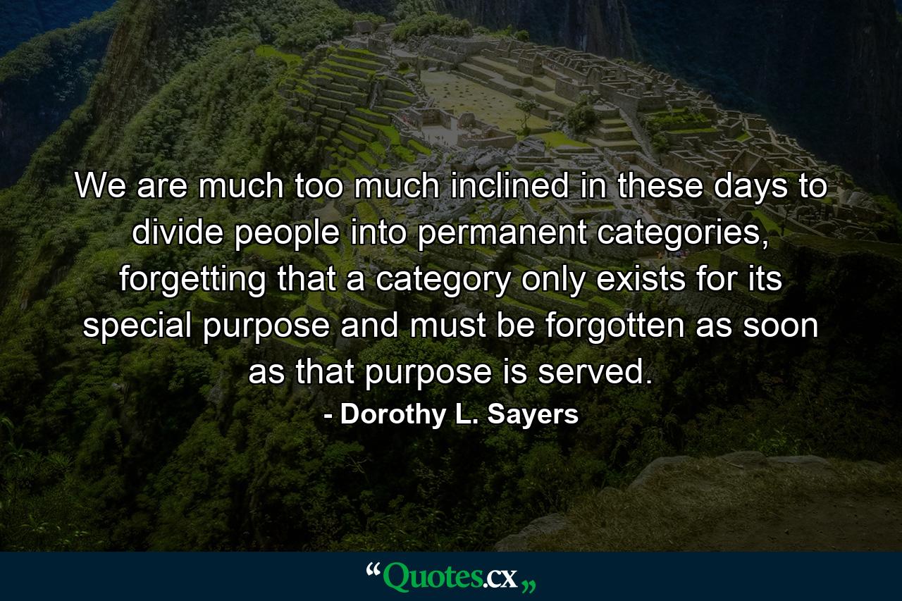 We are much too much inclined in these days to divide people into permanent categories, forgetting that a category only exists for its special purpose and must be forgotten as soon as that purpose is served. - Quote by Dorothy L. Sayers