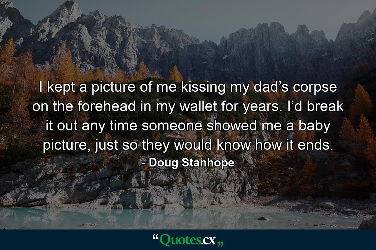 I kept a picture of me kissing my dad’s corpse on the forehead in my wallet for years. I’d break it out any time someone showed me a baby picture, just so they would know how it ends. - Quote by Doug Stanhope