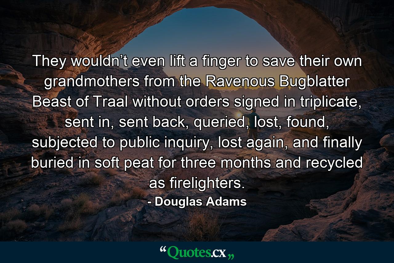 They wouldn’t even lift a finger to save their own grandmothers from the Ravenous Bugblatter Beast of Traal without orders signed in triplicate, sent in, sent back, queried, lost, found, subjected to public inquiry, lost again, and finally buried in soft peat for three months and recycled as firelighters. - Quote by Douglas Adams