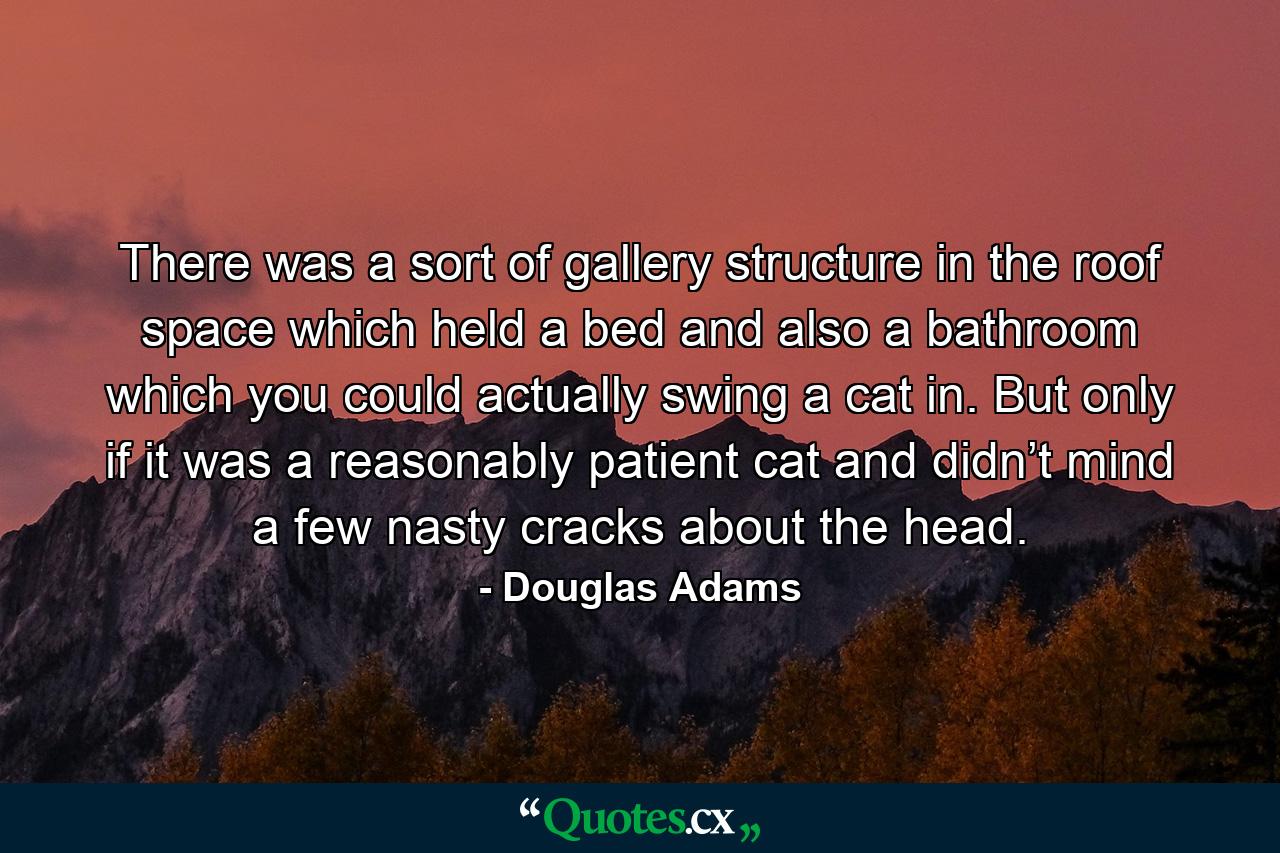 There was a sort of gallery structure in the roof space which held a bed and also a bathroom which you could actually swing a cat in. But only if it was a reasonably patient cat and didn’t mind a few nasty cracks about the head. - Quote by Douglas Adams