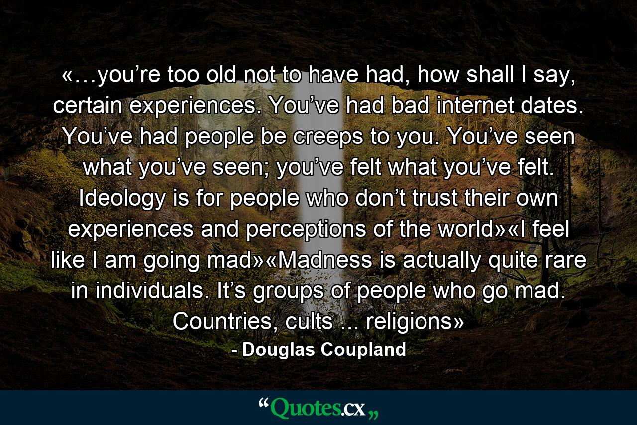 «…you’re too old not to have had, how shall I say, certain experiences. You’ve had bad internet dates. You’ve had people be creeps to you. You’ve seen what you’ve seen; you’ve felt what you’ve felt. Ideology is for people who don’t trust their own experiences and perceptions of the world»«I feel like I am going mad»«Madness is actually quite rare in individuals. It’s groups of people who go mad. Countries, cults ... religions» - Quote by Douglas Coupland