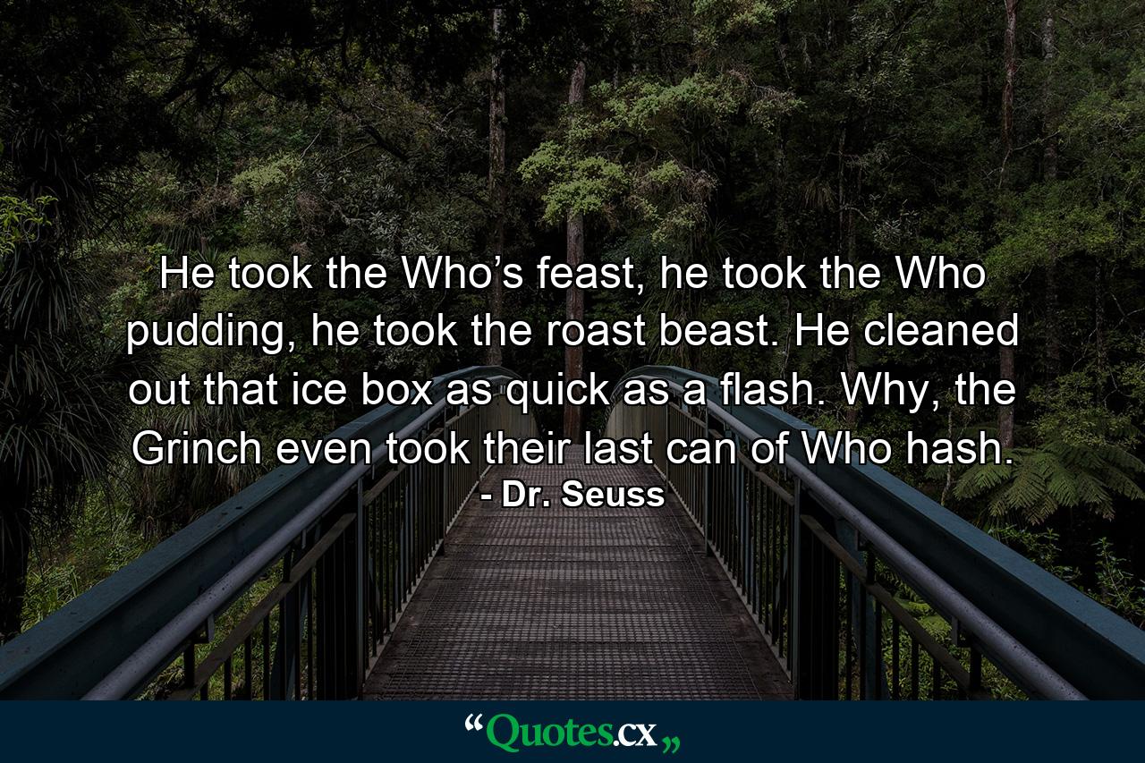 He took the Who’s feast, he took the Who pudding, he took the roast beast. He cleaned out that ice box as quick as a flash. Why, the Grinch even took their last can of Who hash. - Quote by Dr. Seuss