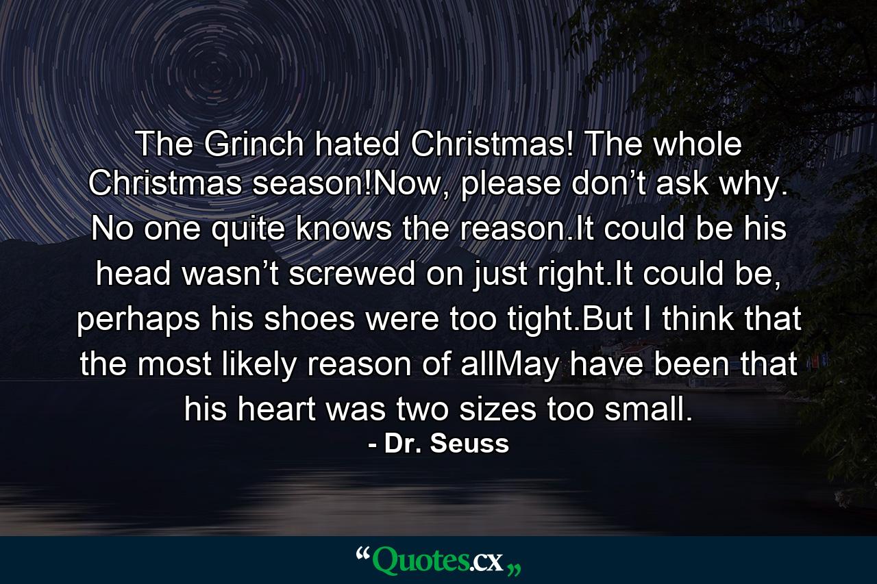 The Grinch hated Christmas! The whole Christmas season!Now, please don’t ask why. No one quite knows the reason.It could be his head wasn’t screwed on just right.It could be, perhaps his shoes were too tight.But I think that the most likely reason of allMay have been that his heart was two sizes too small. - Quote by Dr. Seuss