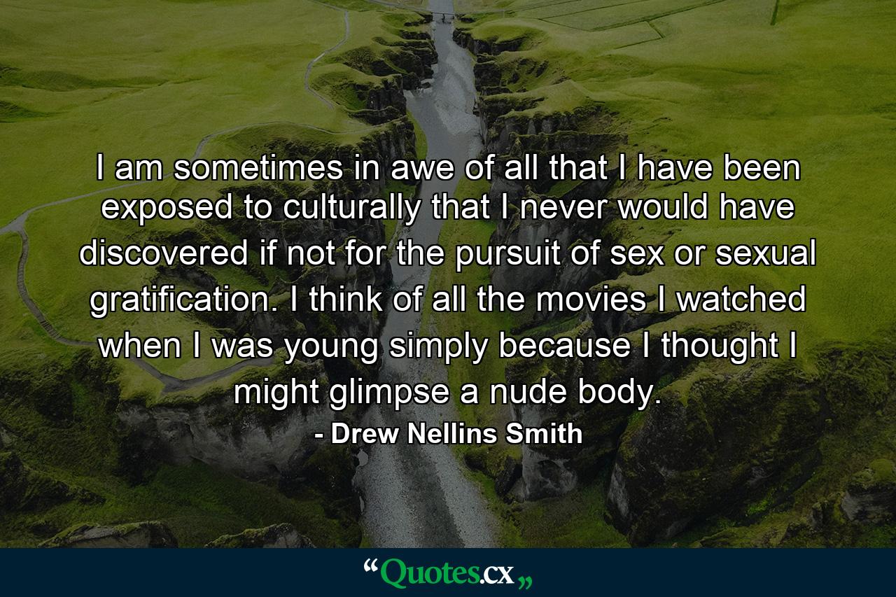 I am sometimes in awe of all that I have been exposed to culturally that I never would have discovered if not for the pursuit of sex or sexual gratification. I think of all the movies I watched when I was young simply because I thought I might glimpse a nude body. - Quote by Drew Nellins Smith